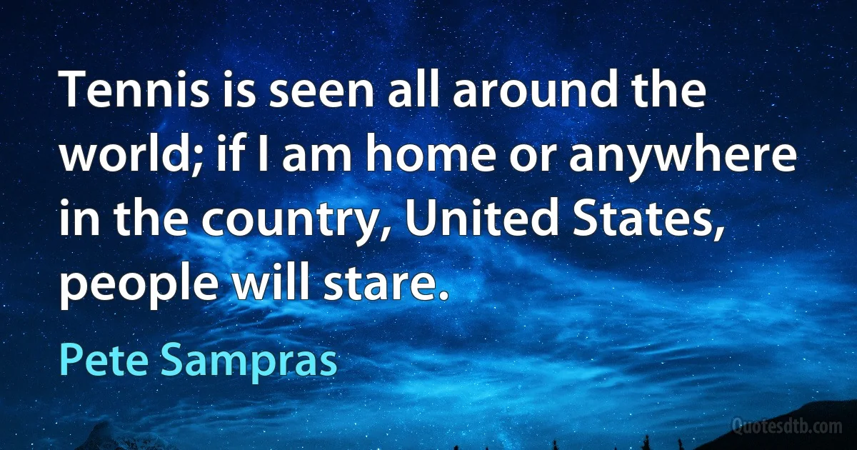 Tennis is seen all around the world; if I am home or anywhere in the country, United States, people will stare. (Pete Sampras)