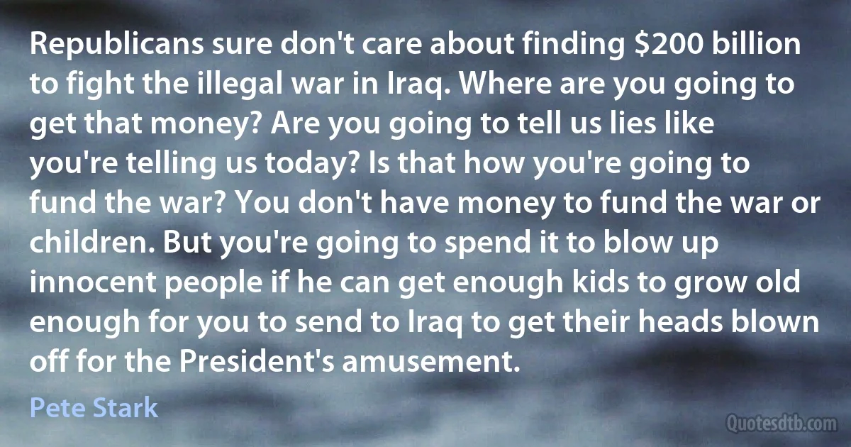 Republicans sure don't care about finding $200 billion to fight the illegal war in Iraq. Where are you going to get that money? Are you going to tell us lies like you're telling us today? Is that how you're going to fund the war? You don't have money to fund the war or children. But you're going to spend it to blow up innocent people if he can get enough kids to grow old enough for you to send to Iraq to get their heads blown off for the President's amusement. (Pete Stark)