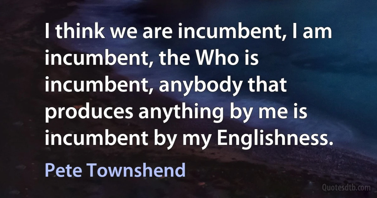 I think we are incumbent, I am incumbent, the Who is incumbent, anybody that produces anything by me is incumbent by my Englishness. (Pete Townshend)