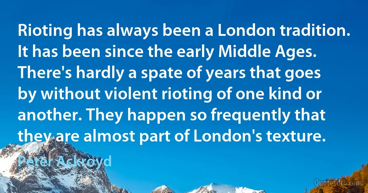 Rioting has always been a London tradition. It has been since the early Middle Ages. There's hardly a spate of years that goes by without violent rioting of one kind or another. They happen so frequently that they are almost part of London's texture. (Peter Ackroyd)