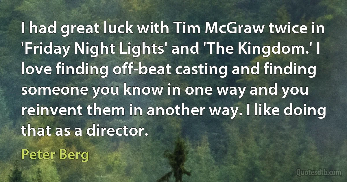 I had great luck with Tim McGraw twice in 'Friday Night Lights' and 'The Kingdom.' I love finding off-beat casting and finding someone you know in one way and you reinvent them in another way. I like doing that as a director. (Peter Berg)