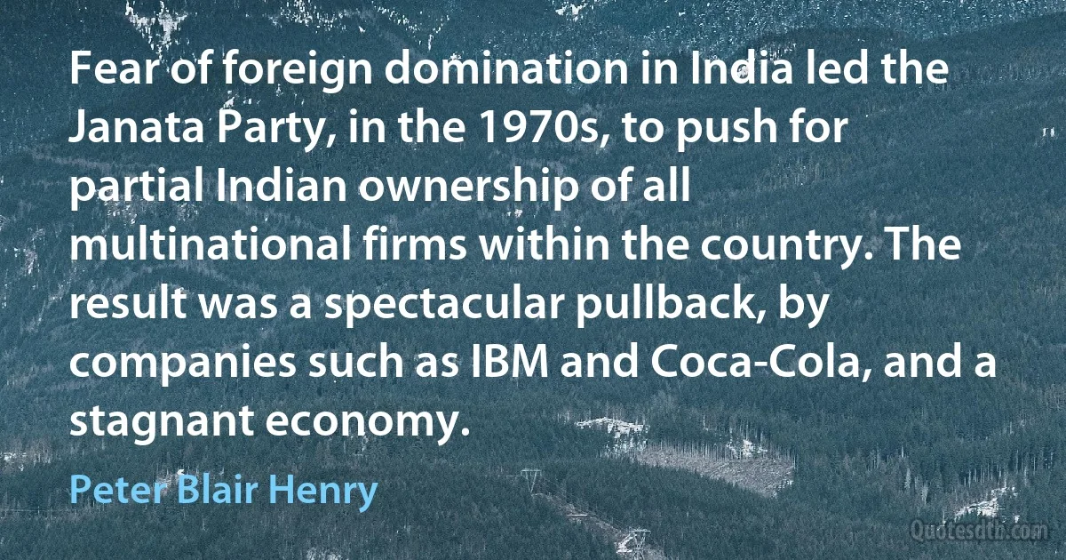 Fear of foreign domination in India led the Janata Party, in the 1970s, to push for partial Indian ownership of all multinational firms within the country. The result was a spectacular pullback, by companies such as IBM and Coca-Cola, and a stagnant economy. (Peter Blair Henry)