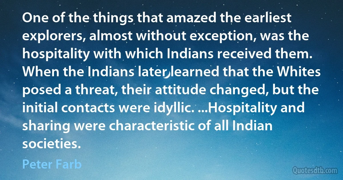 One of the things that amazed the earliest explorers, almost without exception, was the hospitality with which Indians received them. When the Indians later learned that the Whites posed a threat, their attitude changed, but the initial contacts were idyllic. ...Hospitality and sharing were characteristic of all Indian societies. (Peter Farb)