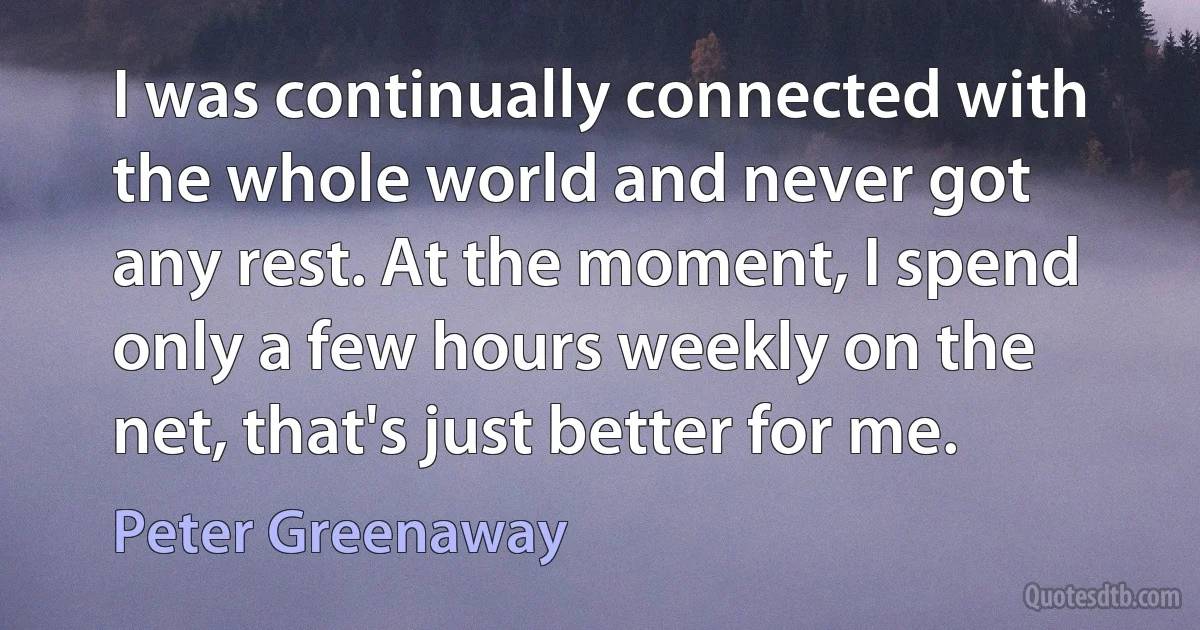 I was continually connected with the whole world and never got any rest. At the moment, I spend only a few hours weekly on the net, that's just better for me. (Peter Greenaway)