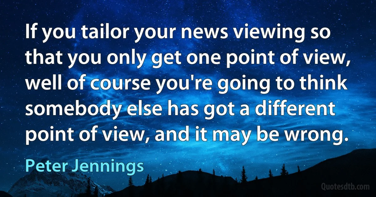 If you tailor your news viewing so that you only get one point of view, well of course you're going to think somebody else has got a different point of view, and it may be wrong. (Peter Jennings)