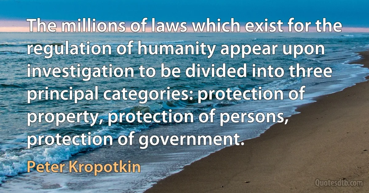 The millions of laws which exist for the regulation of humanity appear upon investigation to be divided into three principal categories: protection of property, protection of persons, protection of government. (Peter Kropotkin)