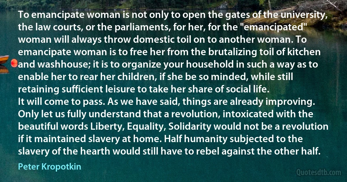 To emancipate woman is not only to open the gates of the university, the law courts, or the parliaments, for her, for the "emancipated" woman will always throw domestic toil on to another woman. To emancipate woman is to free her from the brutalizing toil of kitchen and washhouse; it is to organize your household in such a way as to enable her to rear her children, if she be so minded, while still retaining sufficient leisure to take her share of social life.
It will come to pass. As we have said, things are already improving. Only let us fully understand that a revolution, intoxicated with the beautiful words Liberty, Equality, Solidarity would not be a revolution if it maintained slavery at home. Half humanity subjected to the slavery of the hearth would still have to rebel against the other half. (Peter Kropotkin)