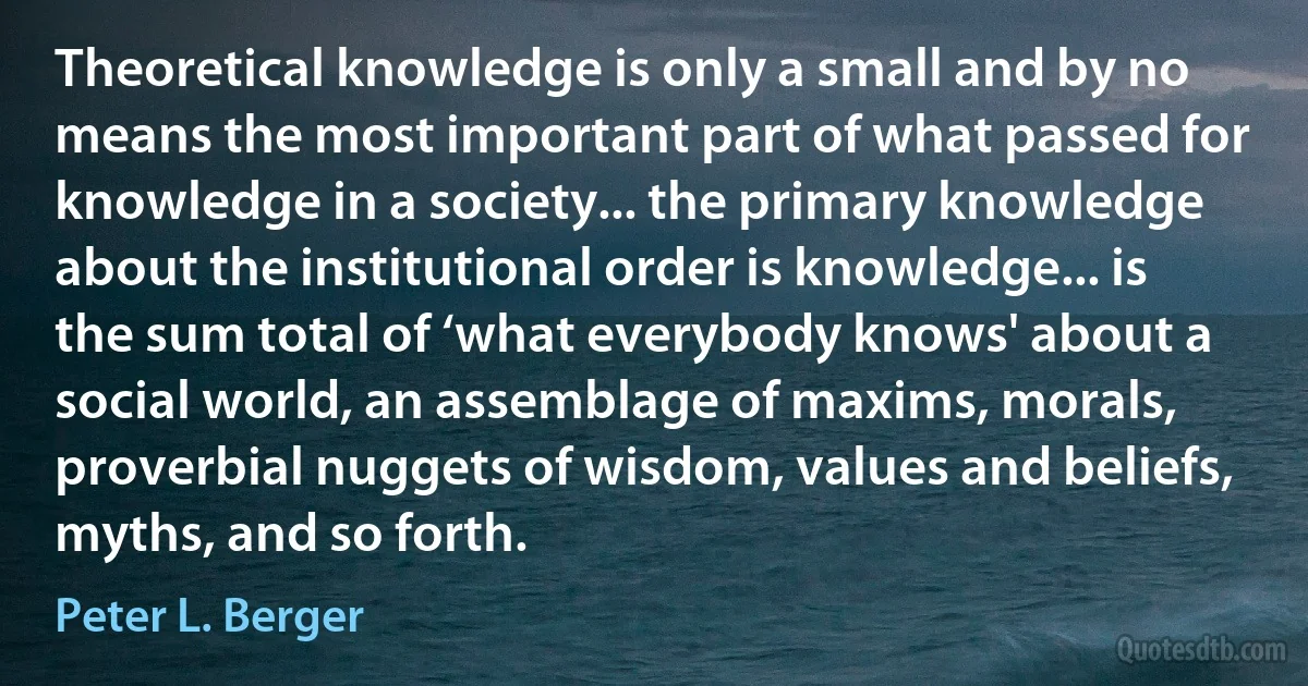 Theoretical knowledge is only a small and by no means the most important part of what passed for knowledge in a society... the primary knowledge about the institutional order is knowledge... is the sum total of ‘what everybody knows' about a social world, an assemblage of maxims, morals, proverbial nuggets of wisdom, values and beliefs, myths, and so forth. (Peter L. Berger)