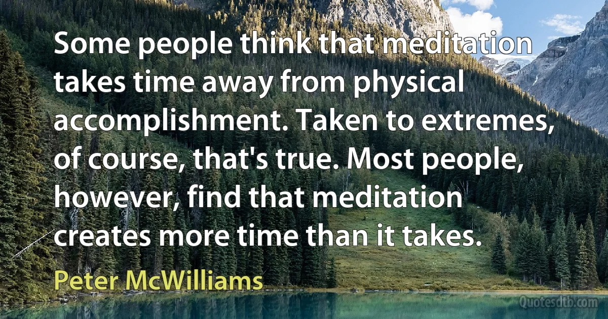 Some people think that meditation takes time away from physical accomplishment. Taken to extremes, of course, that's true. Most people, however, find that meditation creates more time than it takes. (Peter McWilliams)