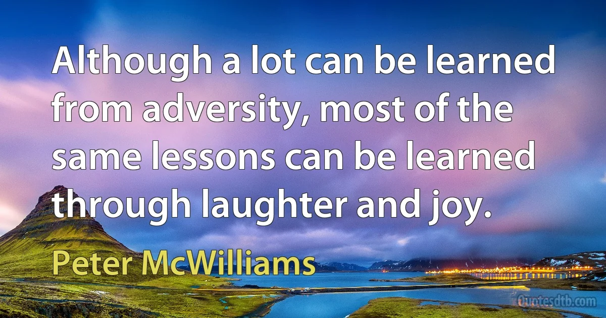 Although a lot can be learned from adversity, most of the same lessons can be learned through laughter and joy. (Peter McWilliams)