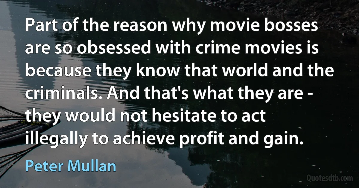 Part of the reason why movie bosses are so obsessed with crime movies is because they know that world and the criminals. And that's what they are - they would not hesitate to act illegally to achieve profit and gain. (Peter Mullan)