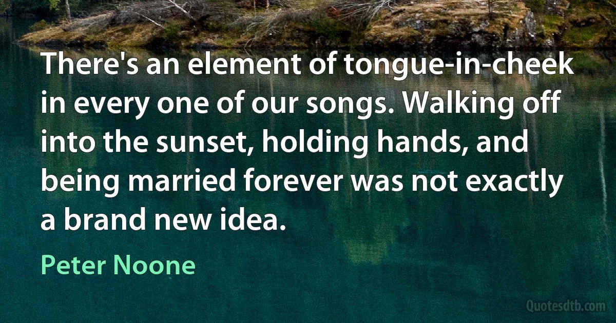 There's an element of tongue-in-cheek in every one of our songs. Walking off into the sunset, holding hands, and being married forever was not exactly a brand new idea. (Peter Noone)