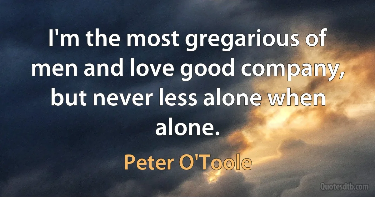 I'm the most gregarious of men and love good company, but never less alone when alone. (Peter O'Toole)