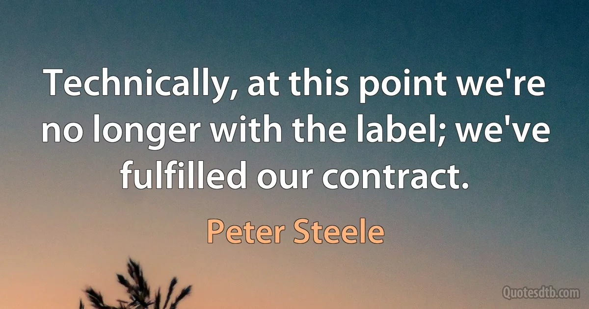 Technically, at this point we're no longer with the label; we've fulfilled our contract. (Peter Steele)