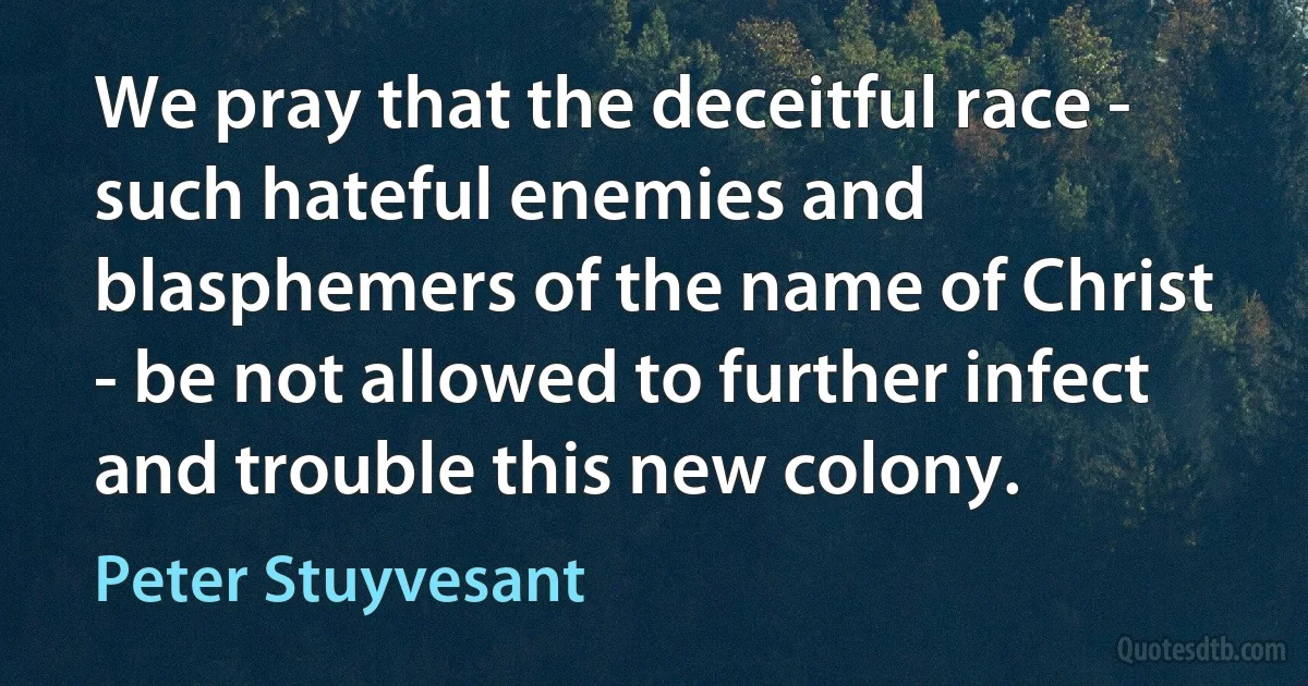 We pray that the deceitful race - such hateful enemies and blasphemers of the name of Christ - be not allowed to further infect and trouble this new colony. (Peter Stuyvesant)