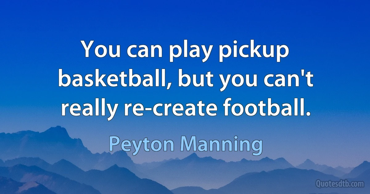 You can play pickup basketball, but you can't really re-create football. (Peyton Manning)