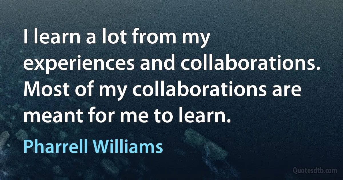 I learn a lot from my experiences and collaborations. Most of my collaborations are meant for me to learn. (Pharrell Williams)