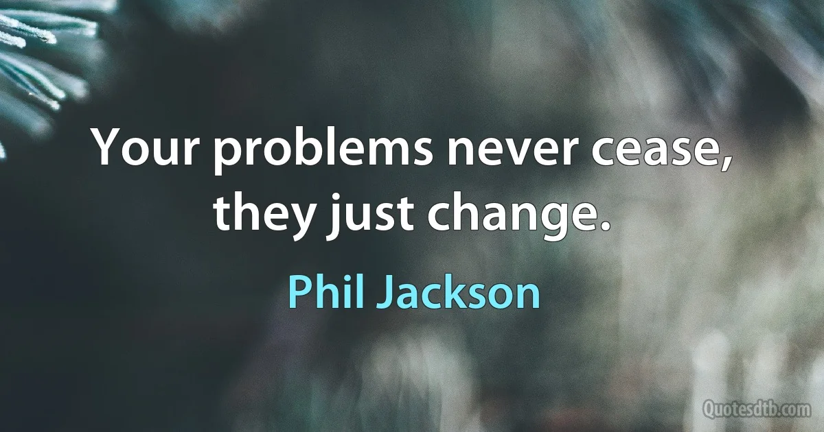 Your problems never cease, they just change. (Phil Jackson)