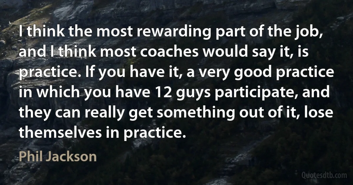 I think the most rewarding part of the job, and I think most coaches would say it, is practice. If you have it, a very good practice in which you have 12 guys participate, and they can really get something out of it, lose themselves in practice. (Phil Jackson)