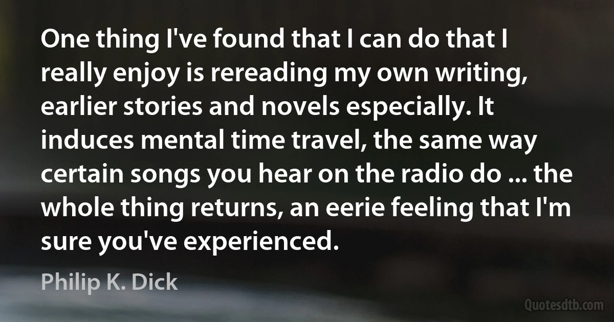 One thing I've found that I can do that I really enjoy is rereading my own writing, earlier stories and novels especially. It induces mental time travel, the same way certain songs you hear on the radio do ... the whole thing returns, an eerie feeling that I'm sure you've experienced. (Philip K. Dick)