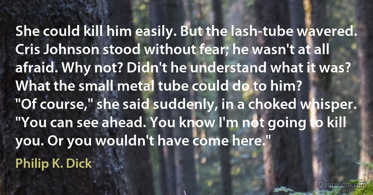 She could kill him easily. But the lash-tube wavered. Cris Johnson stood without fear; he wasn't at all afraid. Why not? Didn't he understand what it was? What the small metal tube could do to him?
"Of course," she said suddenly, in a choked whisper. "You can see ahead. You know I'm not going to kill you. Or you wouldn't have come here." (Philip K. Dick)