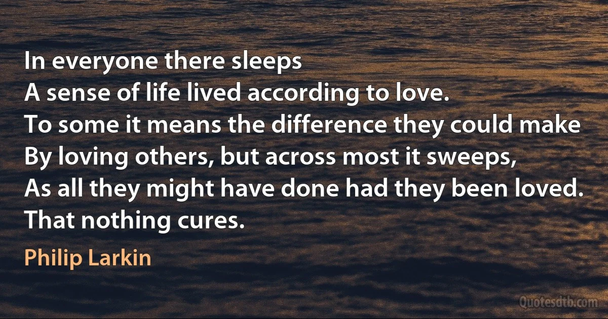 In everyone there sleeps
A sense of life lived according to love.
To some it means the difference they could make
By loving others, but across most it sweeps,
As all they might have done had they been loved.
That nothing cures. (Philip Larkin)