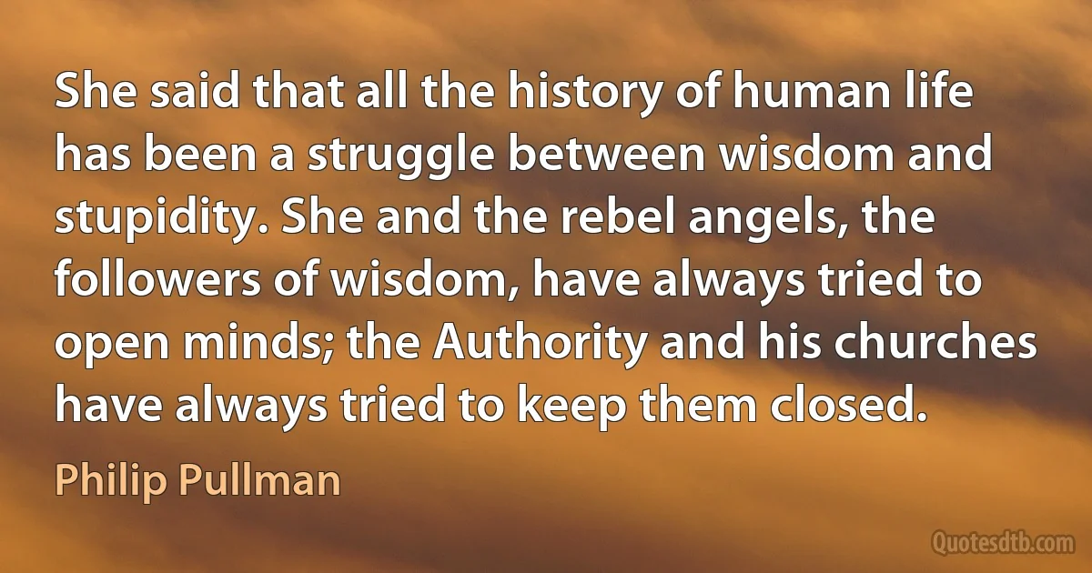 She said that all the history of human life has been a struggle between wisdom and stupidity. She and the rebel angels, the followers of wisdom, have always tried to open minds; the Authority and his churches have always tried to keep them closed. (Philip Pullman)