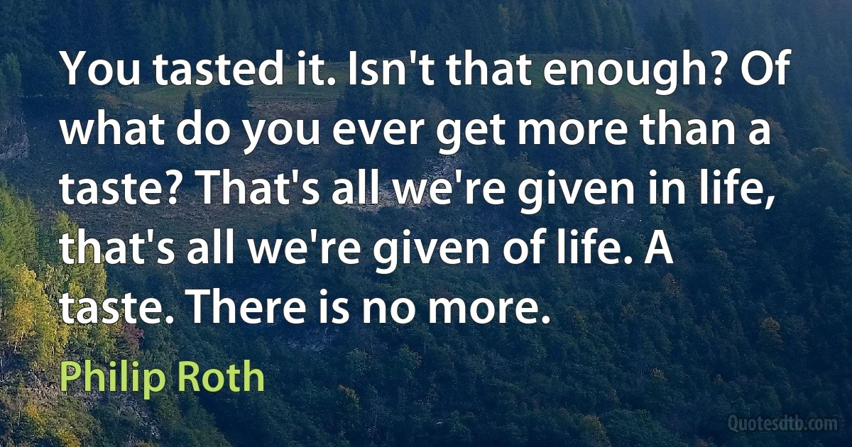 You tasted it. Isn't that enough? Of what do you ever get more than a taste? That's all we're given in life, that's all we're given of life. A taste. There is no more. (Philip Roth)