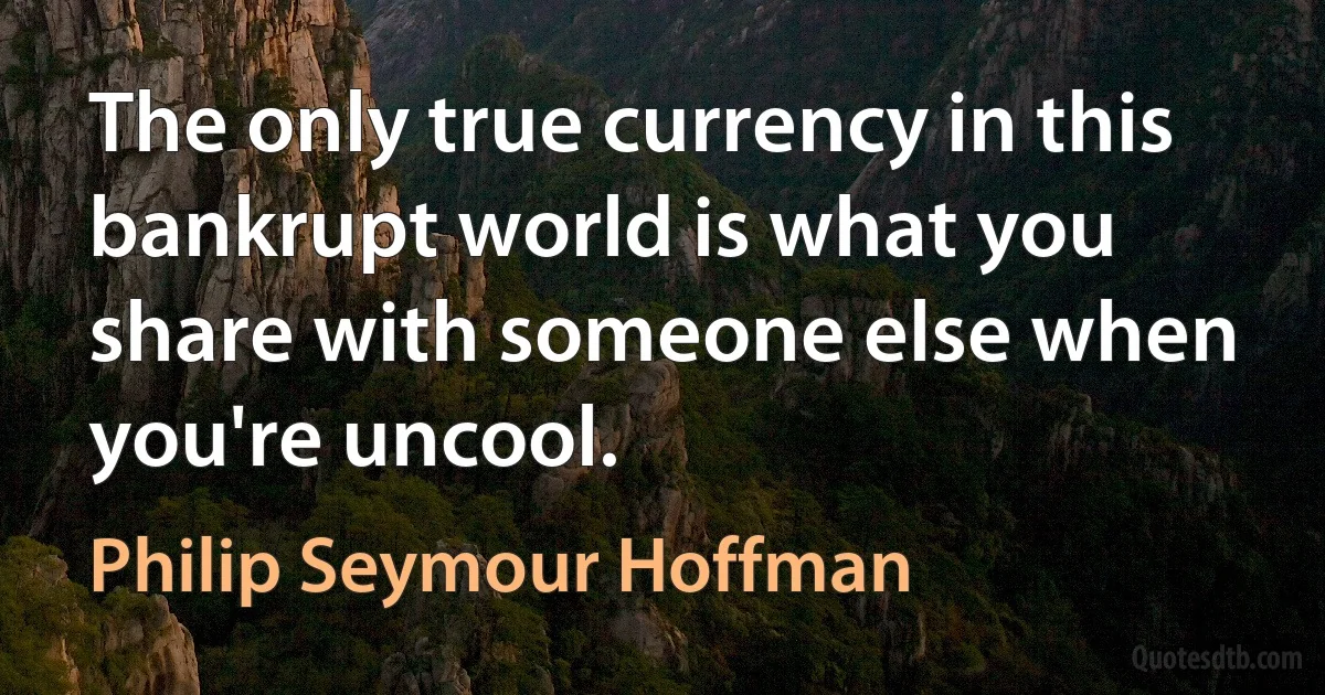 The only true currency in this bankrupt world is what you share with someone else when you're uncool. (Philip Seymour Hoffman)