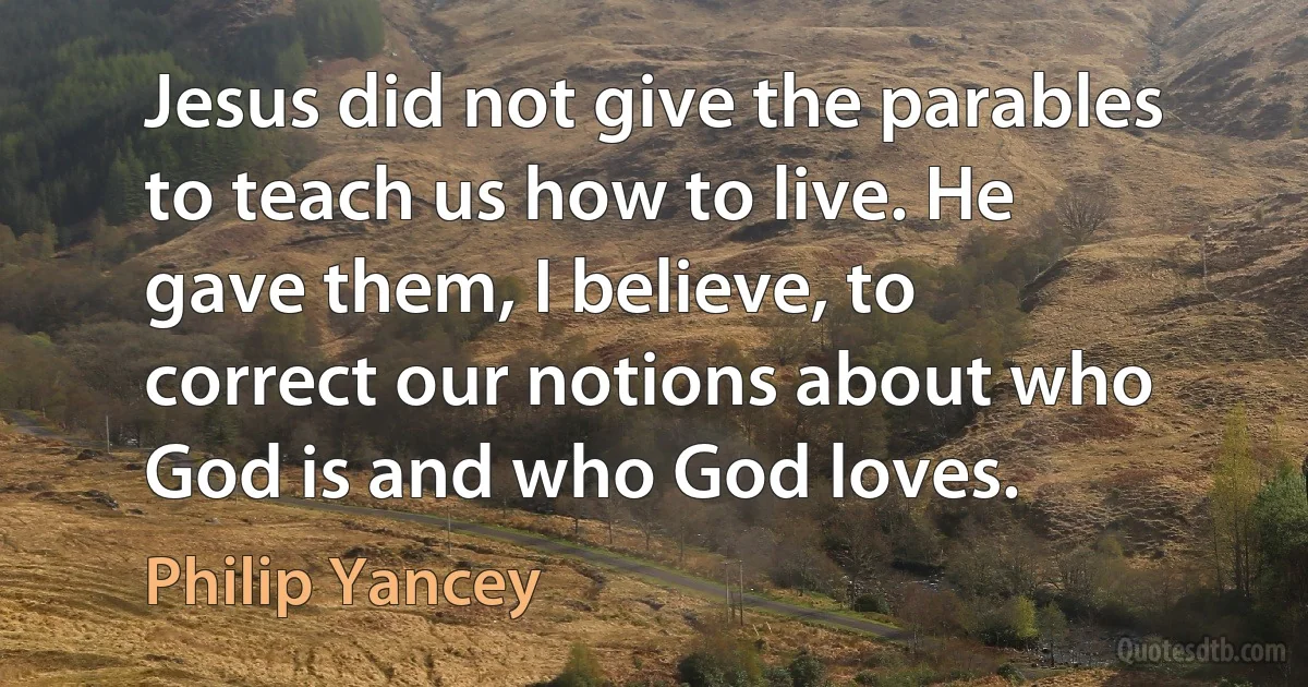 Jesus did not give the parables to teach us how to live. He gave them, I believe, to correct our notions about who God is and who God loves. (Philip Yancey)