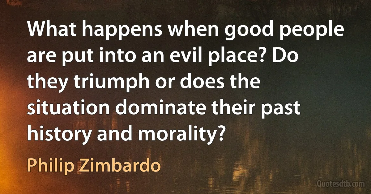 What happens when good people are put into an evil place? Do they triumph or does the situation dominate their past history and morality? (Philip Zimbardo)