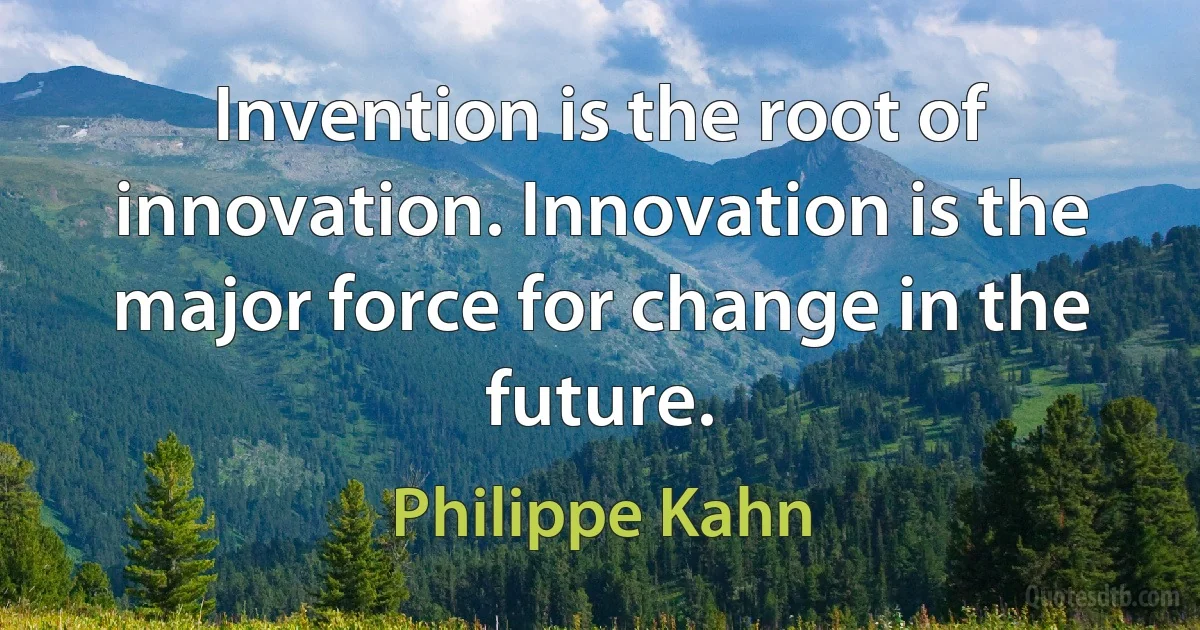 Invention is the root of innovation. Innovation is the major force for change in the future. (Philippe Kahn)