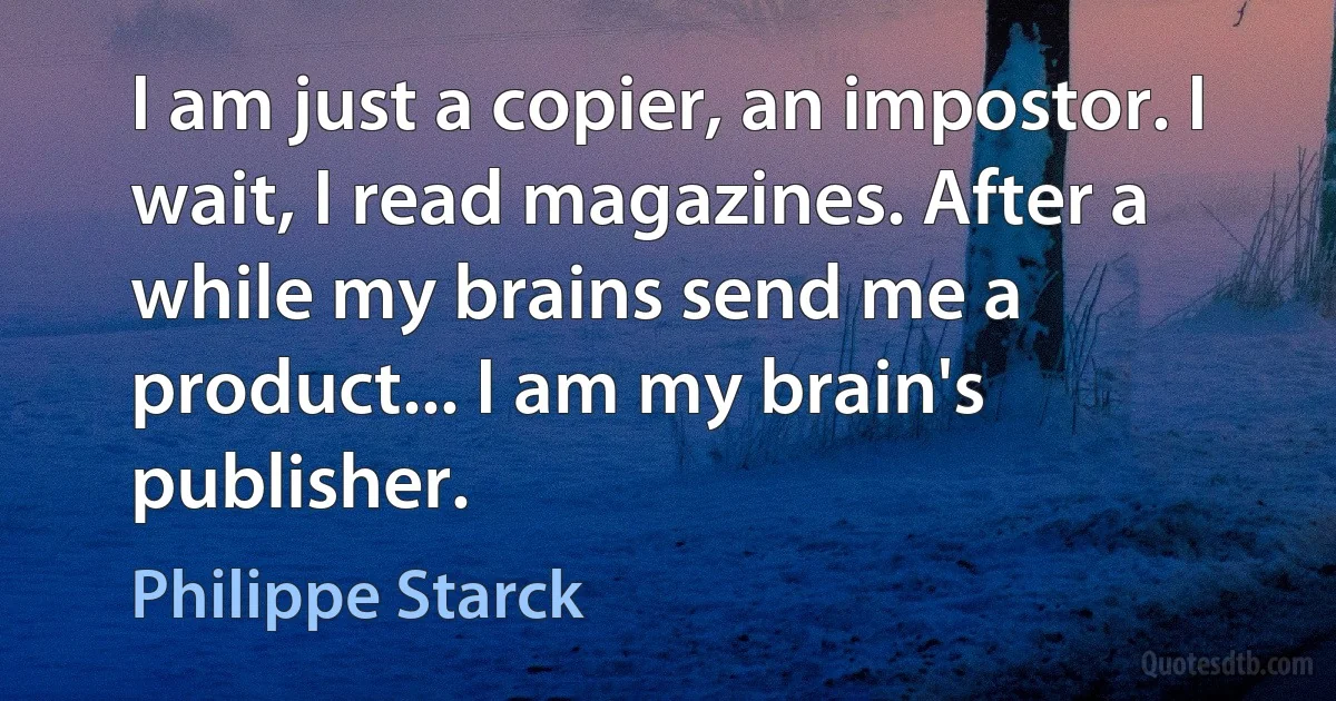 I am just a copier, an impostor. I wait, I read magazines. After a while my brains send me a product... I am my brain's publisher. (Philippe Starck)