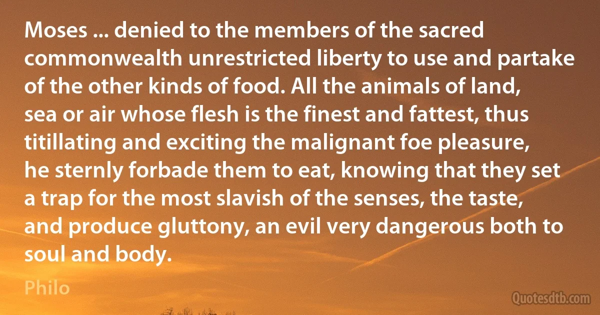 Moses ... denied to the members of the sacred commonwealth unrestricted liberty to use and partake of the other kinds of food. All the animals of land, sea or air whose flesh is the finest and fattest, thus titillating and exciting the malignant foe pleasure, he sternly forbade them to eat, knowing that they set a trap for the most slavish of the senses, the taste, and produce gluttony, an evil very dangerous both to soul and body. (Philo)