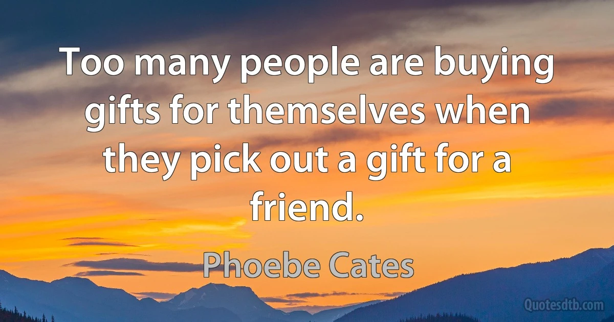 Too many people are buying gifts for themselves when they pick out a gift for a friend. (Phoebe Cates)