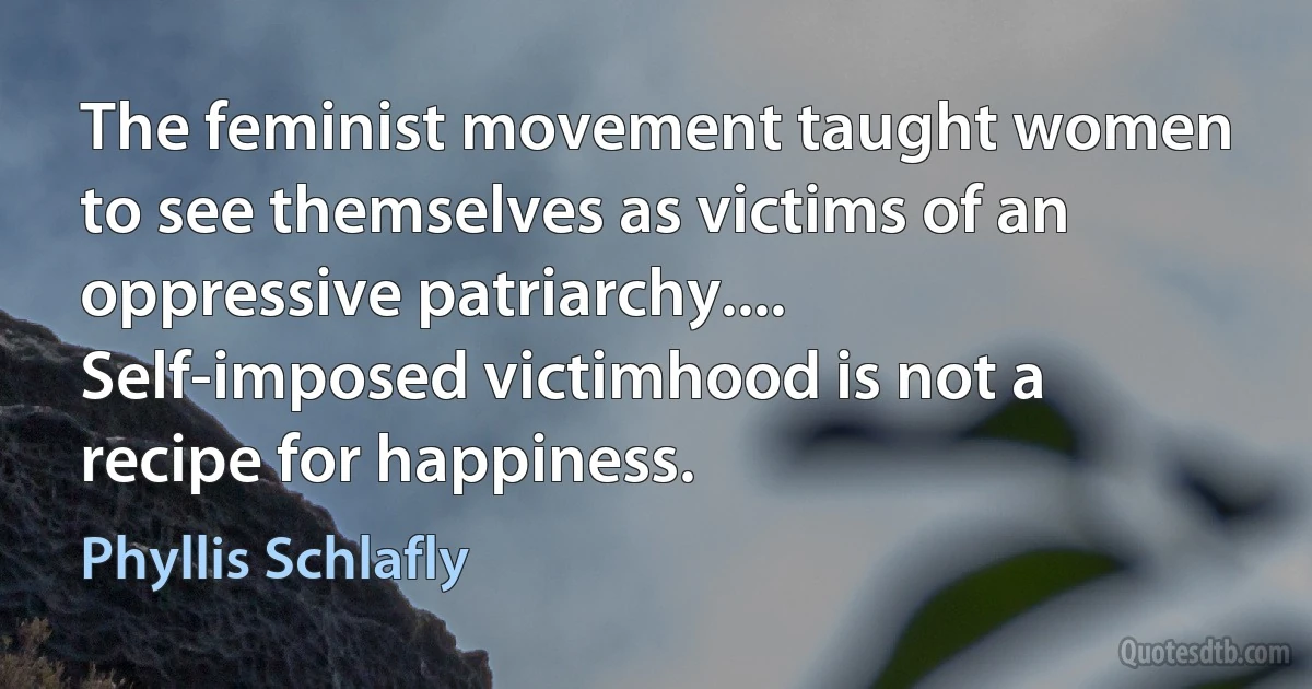 The feminist movement taught women to see themselves as victims of an oppressive patriarchy.... Self-imposed victimhood is not a recipe for happiness. (Phyllis Schlafly)