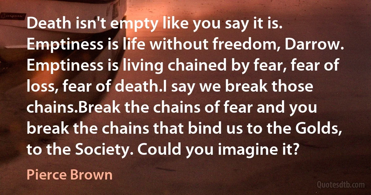 Death isn't empty like you say it is. Emptiness is life without freedom, Darrow. Emptiness is living chained by fear, fear of loss, fear of death.I say we break those chains.Break the chains of fear and you break the chains that bind us to the Golds, to the Society. Could you imagine it? (Pierce Brown)