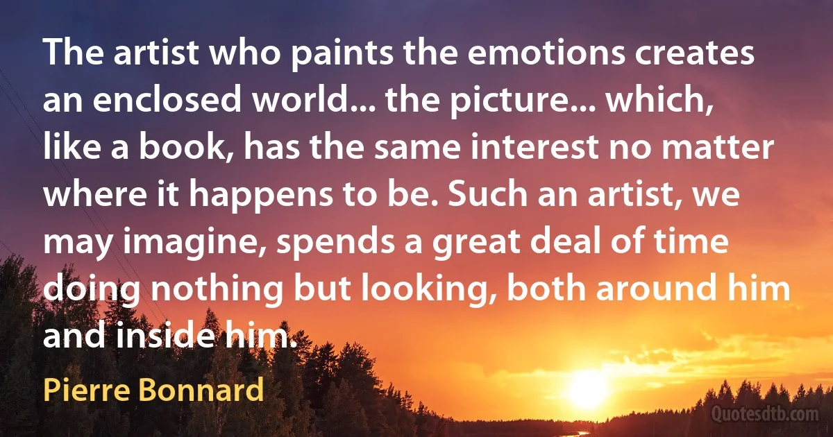 The artist who paints the emotions creates an enclosed world... the picture... which, like a book, has the same interest no matter where it happens to be. Such an artist, we may imagine, spends a great deal of time doing nothing but looking, both around him and inside him. (Pierre Bonnard)