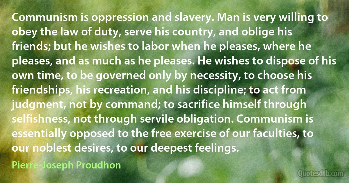 Communism is oppression and slavery. Man is very willing to obey the law of duty, serve his country, and oblige his friends; but he wishes to labor when he pleases, where he pleases, and as much as he pleases. He wishes to dispose of his own time, to be governed only by necessity, to choose his friendships, his recreation, and his discipline; to act from judgment, not by command; to sacrifice himself through selfishness, not through servile obligation. Communism is essentially opposed to the free exercise of our faculties, to our noblest desires, to our deepest feelings. (Pierre-Joseph Proudhon)