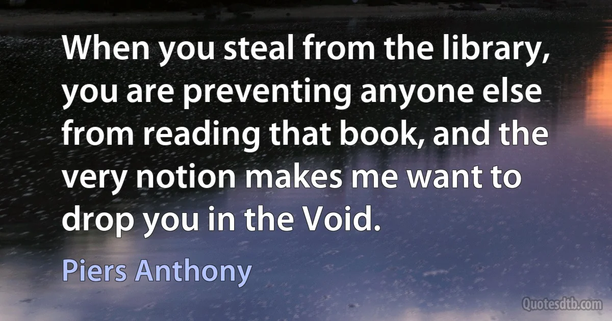 When you steal from the library, you are preventing anyone else from reading that book, and the very notion makes me want to drop you in the Void. (Piers Anthony)