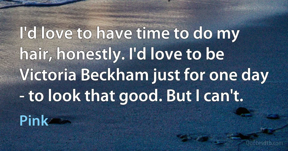 I'd love to have time to do my hair, honestly. I'd love to be Victoria Beckham just for one day - to look that good. But I can't. (Pink)