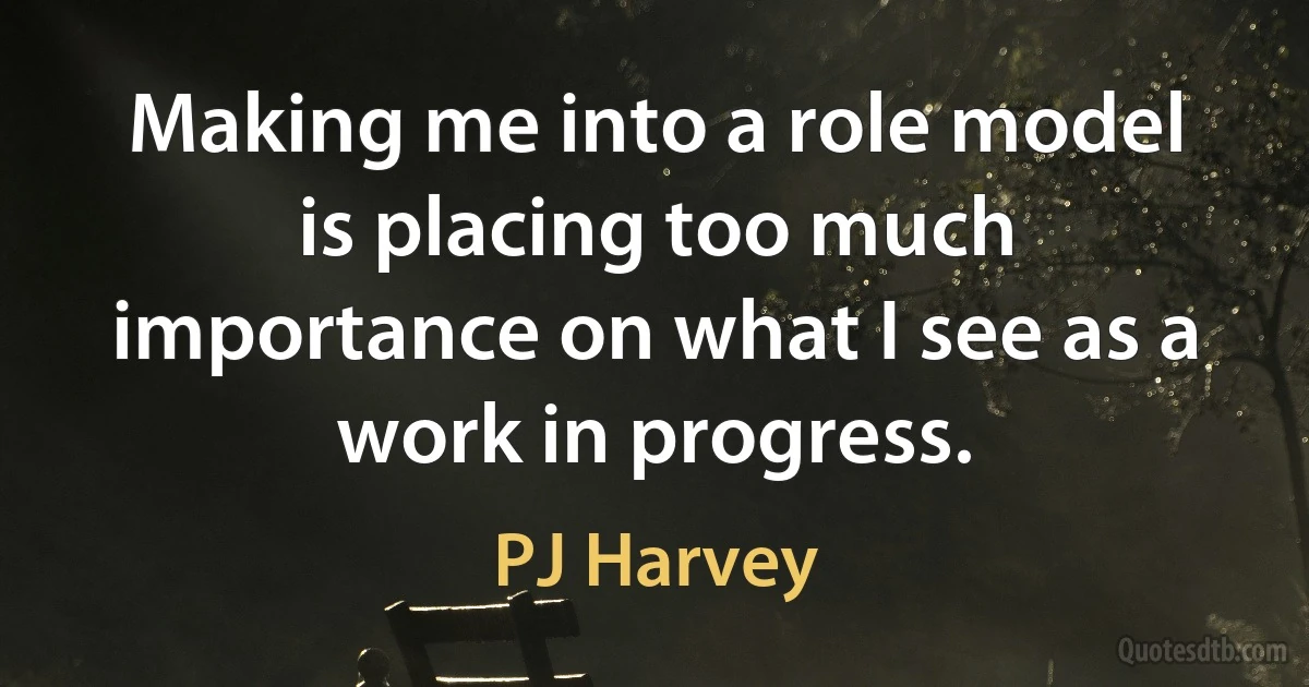 Making me into a role model is placing too much importance on what I see as a work in progress. (PJ Harvey)