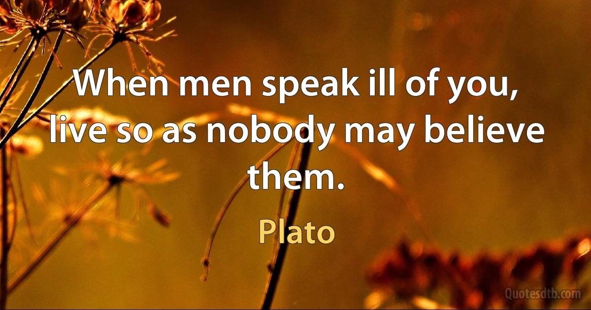 When men speak ill of you, live so as nobody may believe them. (Plato)