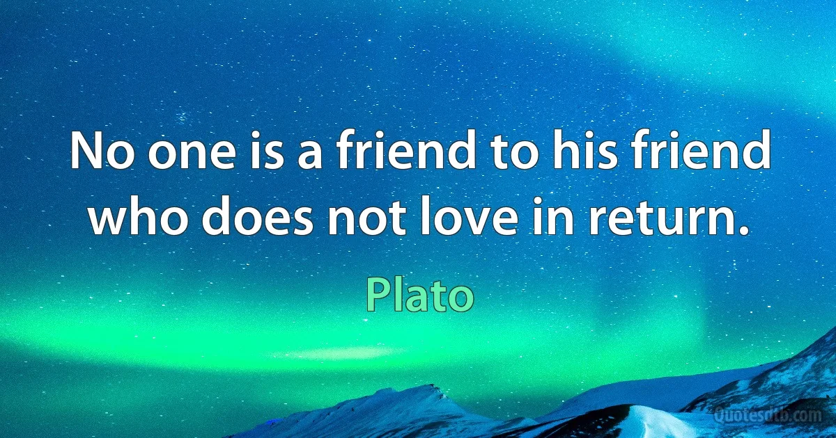 No one is a friend to his friend who does not love in return. (Plato)