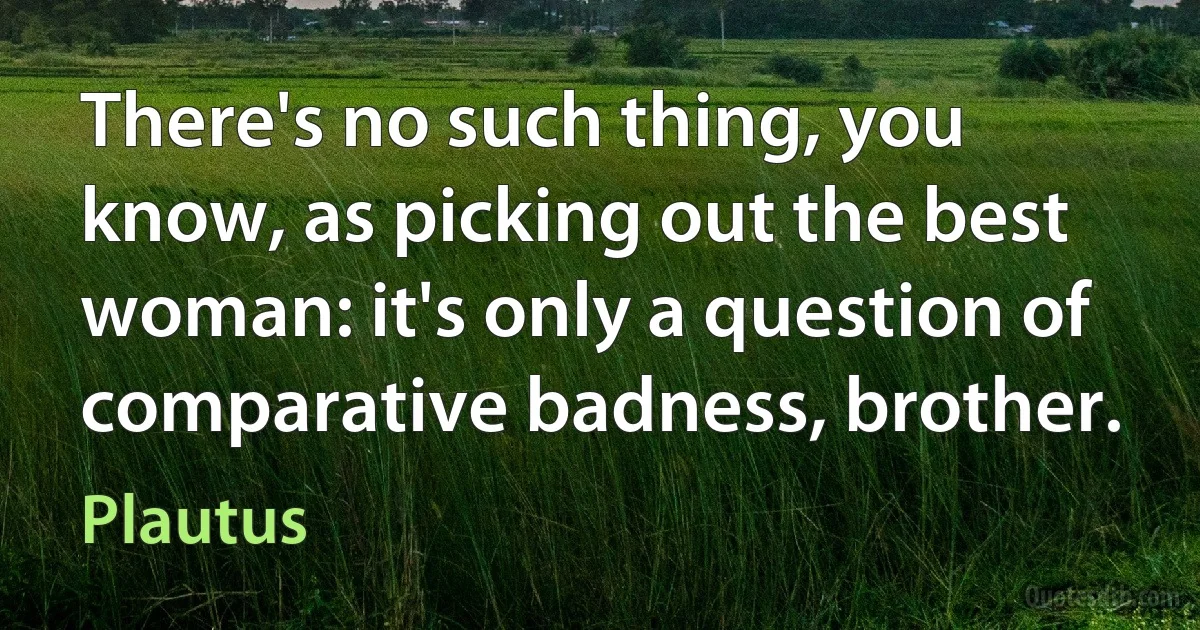 There's no such thing, you know, as picking out the best woman: it's only a question of comparative badness, brother. (Plautus)