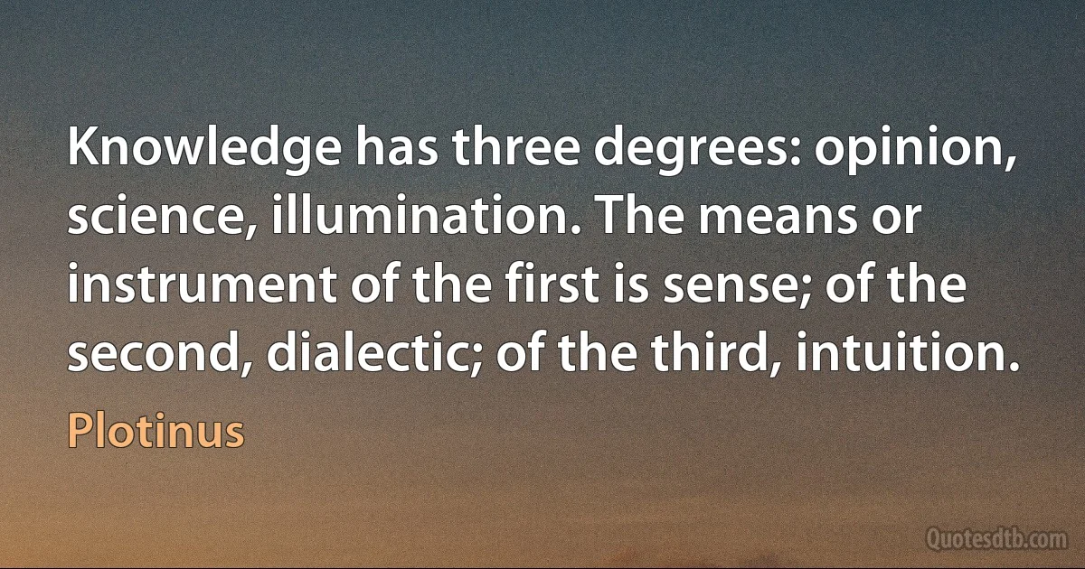 Knowledge has three degrees: opinion, science, illumination. The means or instrument of the first is sense; of the second, dialectic; of the third, intuition. (Plotinus)