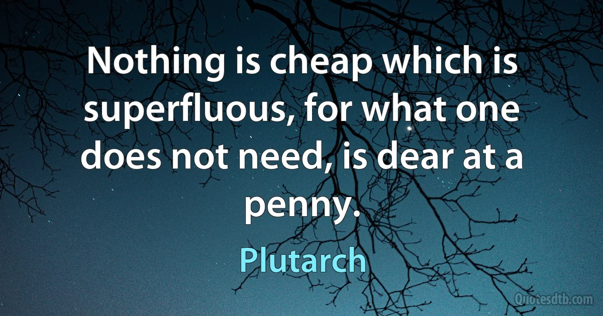 Nothing is cheap which is superfluous, for what one does not need, is dear at a penny. (Plutarch)