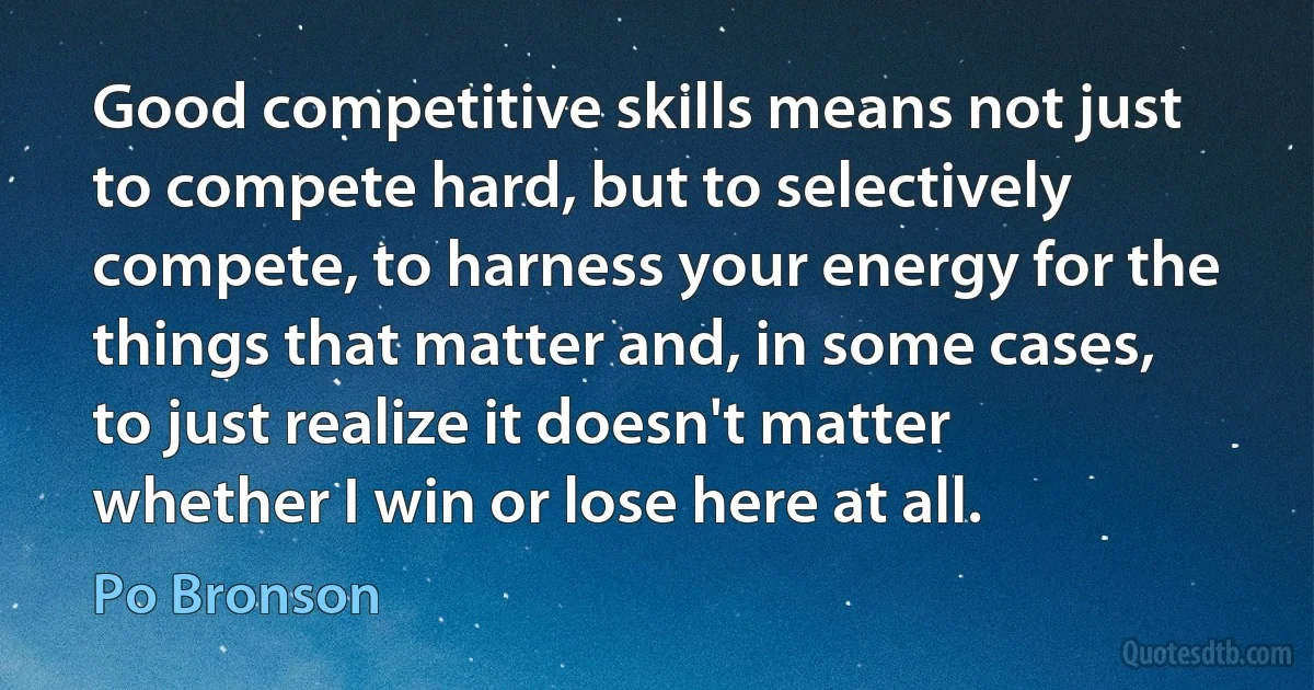 Good competitive skills means not just to compete hard, but to selectively compete, to harness your energy for the things that matter and, in some cases, to just realize it doesn't matter whether I win or lose here at all. (Po Bronson)