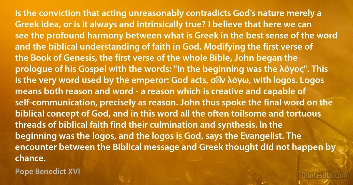 Is the conviction that acting unreasonably contradicts God's nature merely a Greek idea, or is it always and intrinsically true? I believe that here we can see the profound harmony between what is Greek in the best sense of the word and the biblical understanding of faith in God. Modifying the first verse of the Book of Genesis, the first verse of the whole Bible, John began the prologue of his Gospel with the words: "In the beginning was the λόγος". This is the very word used by the emperor: God acts, σὺν λόγω, with logos. Logos means both reason and word - a reason which is creative and capable of self-communication, precisely as reason. John thus spoke the final word on the biblical concept of God, and in this word all the often toilsome and tortuous threads of biblical faith find their culmination and synthesis. In the beginning was the logos, and the logos is God, says the Evangelist. The encounter between the Biblical message and Greek thought did not happen by chance. (Pope Benedict XVI)