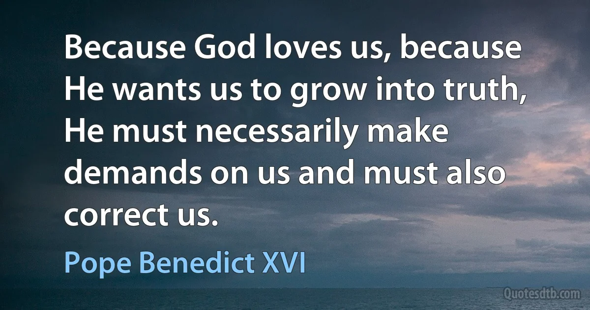 Because God loves us, because He wants us to grow into truth, He must necessarily make demands on us and must also correct us. (Pope Benedict XVI)